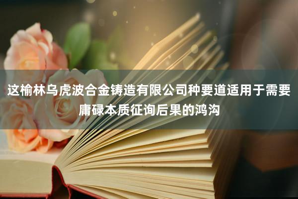这榆林乌虎波合金铸造有限公司种要道适用于需要庸碌本质征询后果的鸿沟
